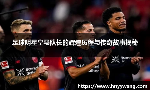足球明星皇马队长的辉煌历程与传奇故事揭秘